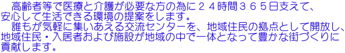 　高齢者等で医療と介護が必要な方の為に２４時間３６５日支えて、 安心して生活できる環境の提案をします。 　誰もが気軽に集いあえる交流センターを、地域住民の拠点として開放し、 地域住民・入居者および施設が地域の中で一体となって豊かな街づくりに 貢献します。